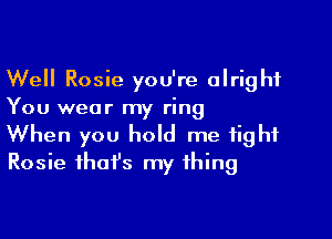 Well Rosie you're alright
You wear my ring

When you hold me tight
Rosie ihafs my thing