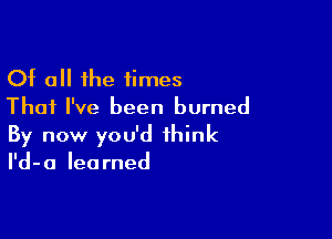 Of all the times
That I've been burned

By now you'd think
I'd-a learned