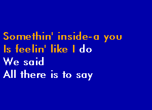 Somethin' inside-o you

Is feelin' like I do

We said
All there is to soy