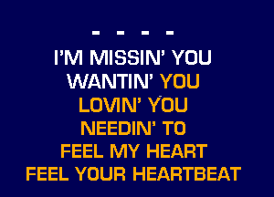I'M MISSIN' YOU
WANTIN' YOU
LOVIN' YOU
NEEDIN' T0
FEEL MY HEART
FEEL YOUR HEARTBEAT