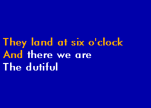 They land of six o'clock

And there we are

The dutiful