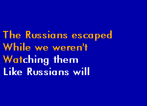 The Russians escaped
While we weren't

Watching them
Like Russians will