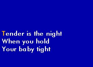 Tender is the night
When you hold
Your be by tight