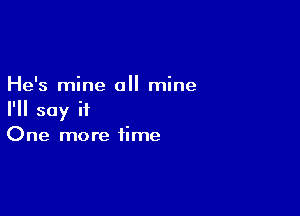 He's mine all mine

I'll say it
One more time