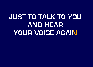 JUST TO TALK TO YOU
AND HEAR
YOUR VOICE AGAIN