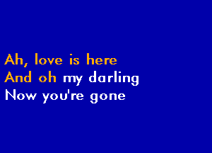 Ah, love is here

And oh my darling

Now you're gone