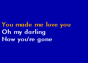 You made me love you

Oh my darling

Now you're gone