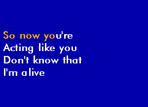 So now you're
Acting like you

Don't know that
I'm alive