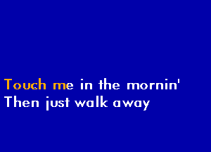 Touch me in the mornin'
Then iusf walk away