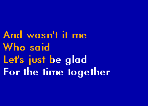And wasn't it me

Who said

Lefs just be glad
For the time together