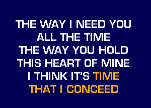 THE WAY I NEED YOU
ALL THE TIME
THE WAY YOU HOLD
THIS HEART OF MINE
I THINK IT'S TIME
THAT I CONCEED