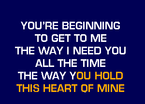 YOU'RE BEGINNING
TO GET TO ME
THE WAY I NEED YOU
ALL THE TIME
THE WAY YOU HOLD
THIS HEART OF MINE