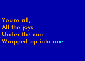 You're a,

All the ioys

Under the sun
Wrapped up into one