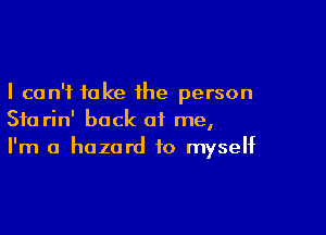 I can't fake the person

Sta rin' back of me,
I'm a hazard to myself