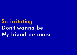 So irritating

Don't wanna be
My friend no more