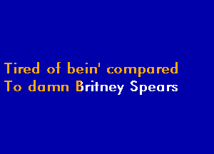 Tired of bein' compared

To damn Britney Spears