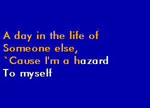 A day in the life of

Someone else,

CaUse I'm a hazard
To myself