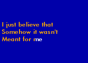 I just believe that

Somehow it was n'f
Meant for me