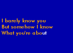 I barely know you

But somehow I know
What you're about