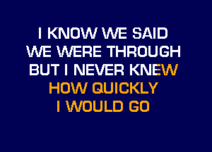 I KNOW WE SAID
WE WERE THROUGH
BUT I NEVER KNEW

HOW QUICKLY
I WOULD G0