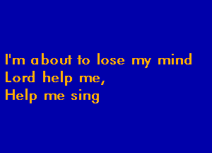 I'm about to lose my mind

Lord help me,
Help me sing