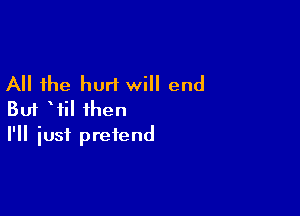 All the hurt will end

But Wil then
I'll iusf pretend