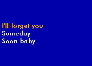 I'll forget you

Someday
Soon he by