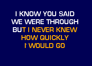 I KNOW YOU SAID
WE WERE THROUGH
BUT I NEVER KNEW

HOW QUICKLY
TWOULD G0