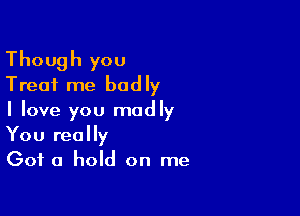 Though you
Treat me badly

I love you madly
You really
Got a hold on me