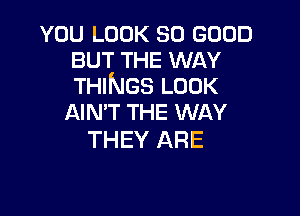 YOU LOOK SO GOOD
BUT THE WAY
THINGS LOOK

AIN'T THE WAY
THEY ARE