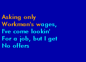 Asking only

We rkma n's wo ges,

I've come loo kin'

For a iob, but I get
No offers