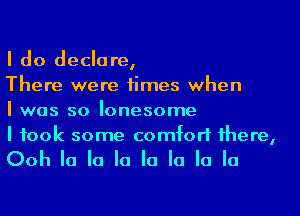 I do declare,

There were times when

I was so lonesome

I took some comfort 1here,

Ooh la la la la la la la