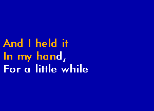 And I held ii

In my hand,
For a liHle while