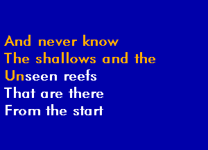 And never know
The shallows and the

Unseen reefs
That are there
From the start