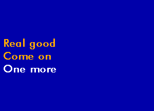 Real good

Come on
One more