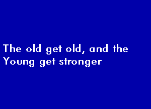 The old get old, and the

Young get stronger