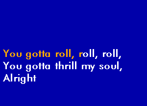 You 90110 roll, roll, roll,

You goHa thrill my soul,
Alright