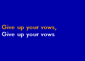 Give up your vows,

Give up your vows