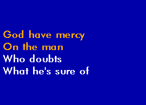 God have mercy
On the man

Who doubts
What he's sure of