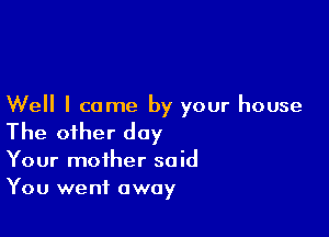 Well I came by your house

The other day
Your mother said
You went away