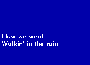Now we went
Walkin' in the rain