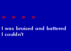 I was bruised and battered
I could n'f