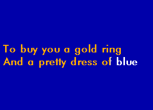 To buy you a gold ring

And a preiiy dress of blue
