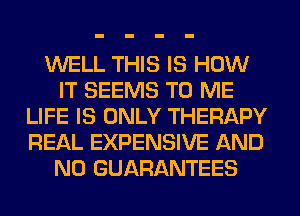 WELL THIS IS HOW
IT SEEMS TO ME
LIFE IS ONLY THERAPY
REAL EXPENSIVE AND
NO GUARANTEES