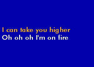 I can take you higher

Oh oh oh I'm on fire