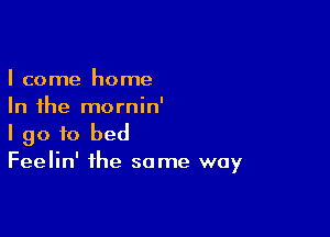 I come home
In the mornin'

I go to bed
Feelin' the same way