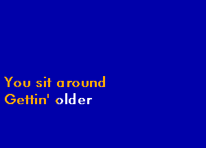 You sit around
Geifin' older