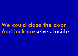 We could close the door

And lock ourselves inside
