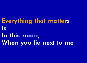 Eve ryihing ihaf muHers
Is

In this room,
When you lie nexi to me