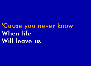 'Cause you never know

When life

Will leave us